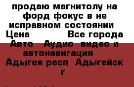 продаю магнитолу на форд-фокус в не исправном состоянии › Цена ­ 2 000 - Все города Авто » Аудио, видео и автонавигация   . Адыгея респ.,Адыгейск г.